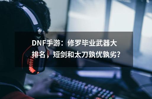 DNF手游：修罗毕业武器大排名，短剑和太刀孰优孰劣？-第1张-游戏相关-泓泰