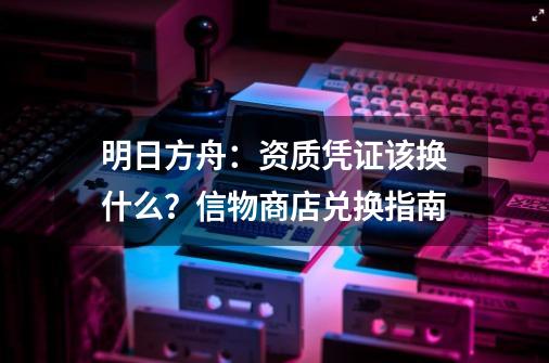 明日方舟：资质凭证该换什么？信物商店兑换指南-第1张-游戏相关-泓泰