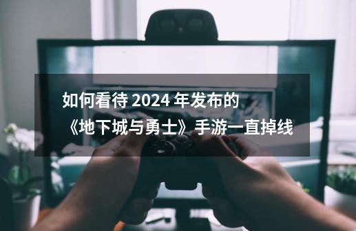 如何看待 2024 年发布的《地下城与勇士》手游一直掉线?-第1张-游戏相关-泓泰