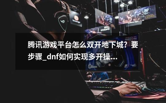 腾讯游戏平台怎么双开地下城？要步骤_dnf如何实现多开操控-第1张-游戏相关-泓泰