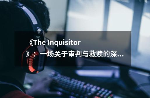 《The Inquisitor》：一场关于审判与救赎的深刻旅程-第1张-游戏相关-泓泰