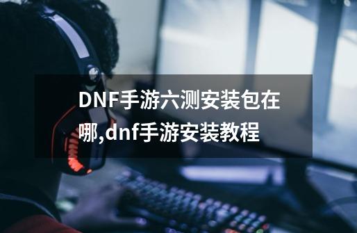 DNF手游六测安装包在哪,dnf手游安装教程-第1张-游戏相关-泓泰