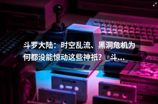 斗罗大陆：时空乱流、黑洞危机为何都没能惊动这些神祇？_斗罗之我的武魂是黑洞免费阅读-第1张-游戏相关-泓泰