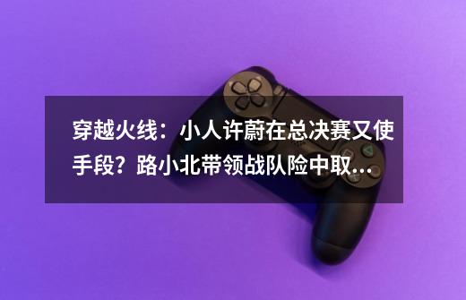 穿越火线：小人许蔚在总决赛又使手段？路小北带领战队险中取胜-第1张-游戏相关-泓泰