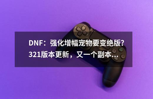 DNF：强化增幅宠物要变绝版？3.21版本更新，又一个副本快删除了-第1张-游戏相关-泓泰