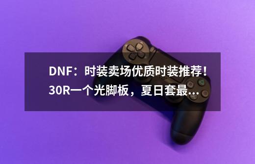 DNF：时装卖场优质时装推荐！30R一个光脚板，夏日套最为百搭-第1张-游戏相关-泓泰