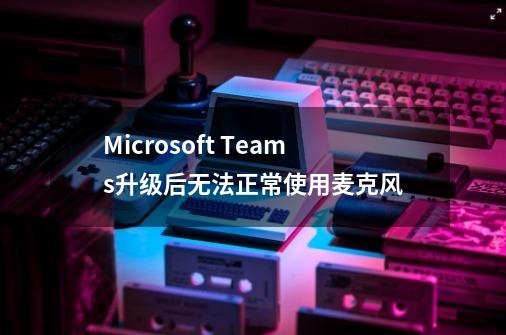 Microsoft Teams升级后无法正常使用麦克风-第1张-游戏相关-泓泰