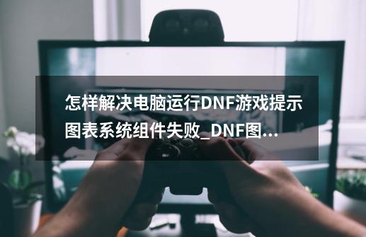 怎样解决电脑运行DNF游戏提示图表系统组件失败_DNF图表系统组建失败-第1张-游戏相关-泓泰