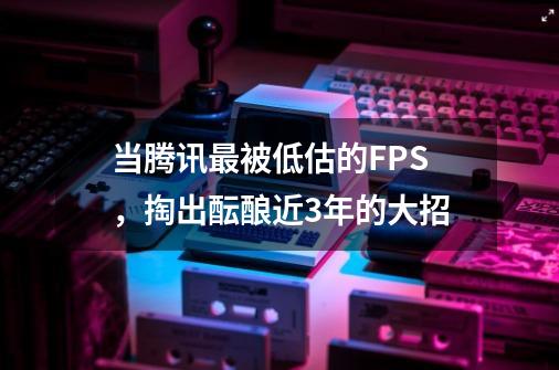 当腾讯最被低估的FPS，掏出酝酿近3年的大招-第1张-游戏相关-泓泰