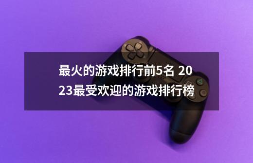 最火的游戏排行前5名 2023最受欢迎的游戏排行榜-第1张-游戏相关-泓泰