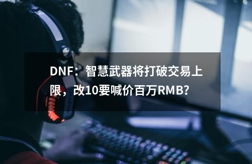 DNF：智慧武器将打破交易上限，改10要喊价百万RMB？-第1张-游戏相关-泓泰