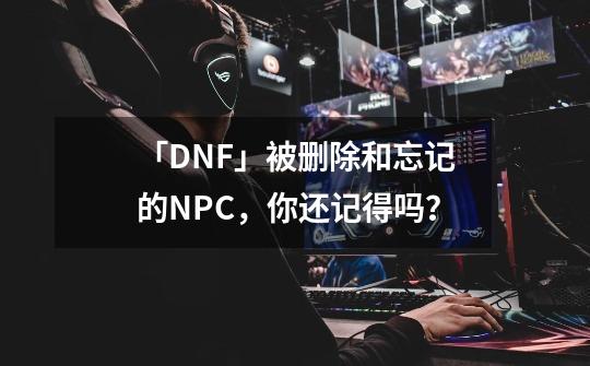 「DNF」被删除和忘记的NPC，你还记得吗？-第1张-游戏相关-泓泰