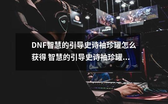 DNF智慧的引导史诗袖珍罐怎么获得 智慧的引导史诗袖珍罐获取方法,dnf封印石-第1张-游戏相关-泓泰