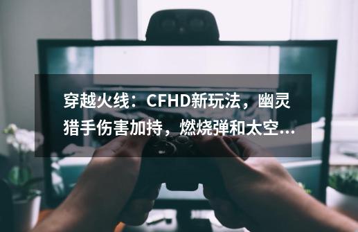 穿越火线：CFHD新玩法，幽灵猎手伤害加持，燃烧弹和太空舱-第1张-游戏相关-泓泰