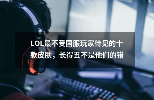 LOL最不受国服玩家待见的十款皮肤，长得丑不是他们的错-第1张-游戏相关-泓泰