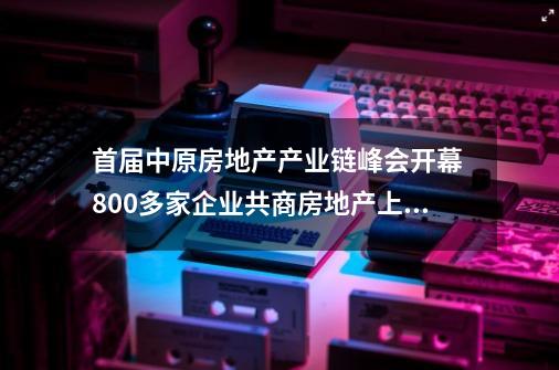 首届中原房地产产业链峰会开幕 800多家企业共商房地产上下游行业未来-第1张-游戏相关-泓泰