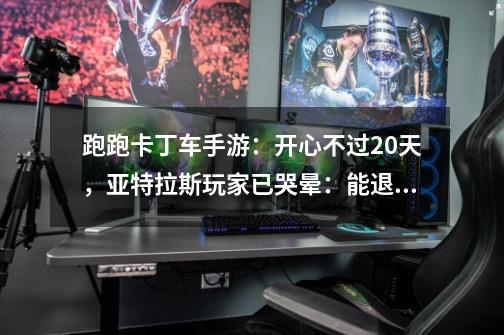 跑跑卡丁车手游：开心不过20天，亚特拉斯玩家已哭晕：能退钱吗？-第1张-游戏相关-泓泰