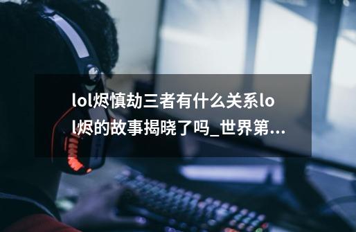 lol烬慎劫三者有什么关系lol烬的故事揭晓了吗_世界第一劫faker-第1张-游戏相关-泓泰