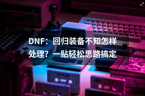 DNF：回归装备不知怎样处理？一贴轻松思路搞定-第1张-游戏相关-泓泰