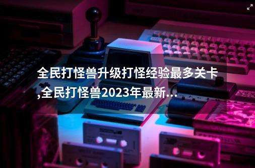 全民打怪兽升级打怪经验最多关卡,全民打怪兽2023年最新版-第1张-游戏相关-泓泰