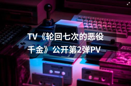 TV《轮回七次的恶役千金》公开第2弹PV-第1张-游戏相关-泓泰