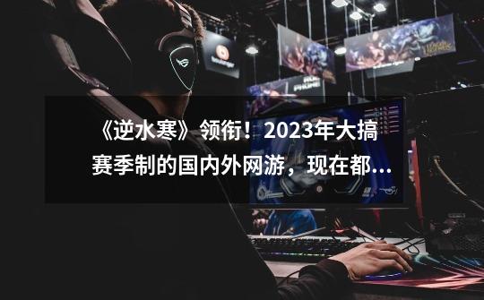 《逆水寒》领衔！2023年大搞赛季制的国内外网游，现在都怎样了？-第1张-游戏相关-泓泰