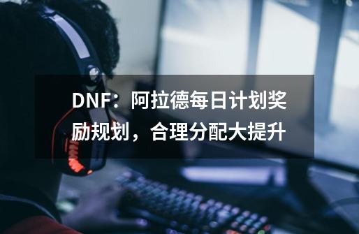 DNF：阿拉德每日计划奖励规划，合理分配大提升-第1张-游戏相关-泓泰