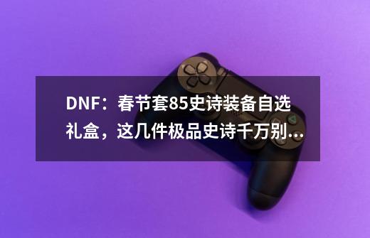 DNF：春节套85史诗装备自选礼盒，这几件极品史诗千万别错过！-第1张-游戏相关-泓泰