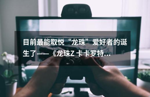 目前最能取悦“龙珠”爱好者的诞生了——《龙珠Z 卡卡罗特》评测-第1张-游戏相关-泓泰