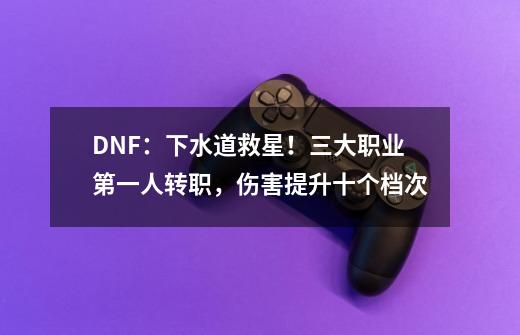 DNF：下水道救星！三大职业第一人转职，伤害提升十个档次-第1张-游戏相关-泓泰