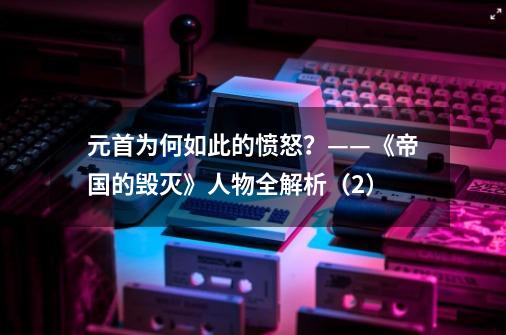 元首为何如此的愤怒？——《帝国的毁灭》人物全解析（2）-第1张-游戏相关-泓泰