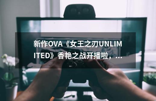 新作OVA《女王之刃UNLIMITED》香艳之战开播啦，艾莉娜华丽登场-第1张-游戏相关-泓泰