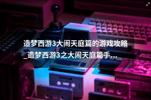 造梦西游3大闹天庭篇的游戏攻略_造梦西游3之大闹天庭篇手机版Boss大全-第1张-游戏相关-泓泰