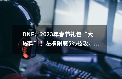 DNF：2023年春节礼包“大爆料”！左槽附魔5%技攻，氪金度拉满-第1张-游戏相关-泓泰