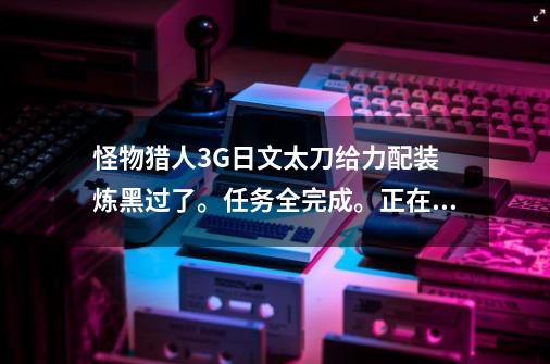 怪物猎人3G日文太刀给力配装 炼黑过了。任务全完成。正在升HR 男,怪物猎人3g太刀毕业配装-第1张-游戏相关-泓泰