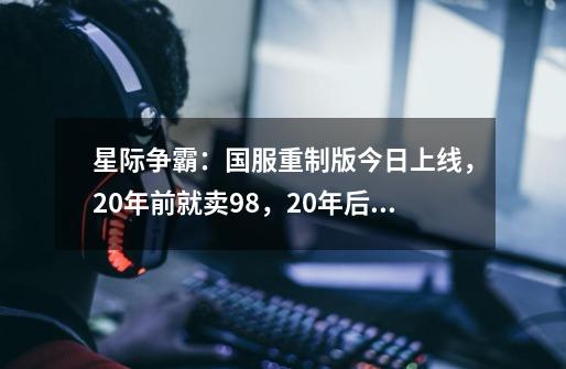 星际争霸：国服重制版今日上线，20年前就卖98，20年后依旧卖98-第1张-游戏相关-泓泰