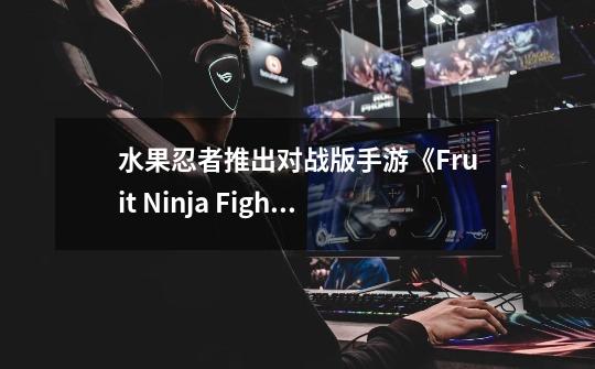 水果忍者推出对战版手游《Fruit Ninja Fight》-第1张-游戏相关-泓泰