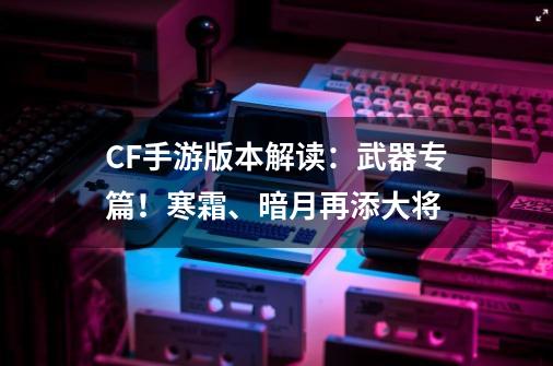 CF手游版本解读：武器专篇！寒霜、暗月再添大将-第1张-游戏相关-泓泰