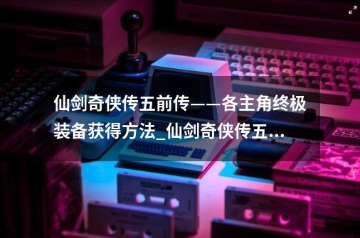 仙剑奇侠传五前传——各主角终极装备获得方法_仙剑奇侠传五前传开封钱袋在哪-第1张-游戏相关-泓泰