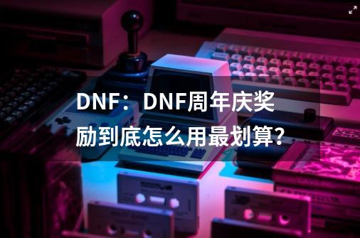 DNF：DNF周年庆奖励到底怎么用最划算？-第1张-游戏相关-泓泰