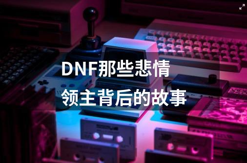 DNF那些悲情领主背后的故事-第1张-游戏相关-泓泰