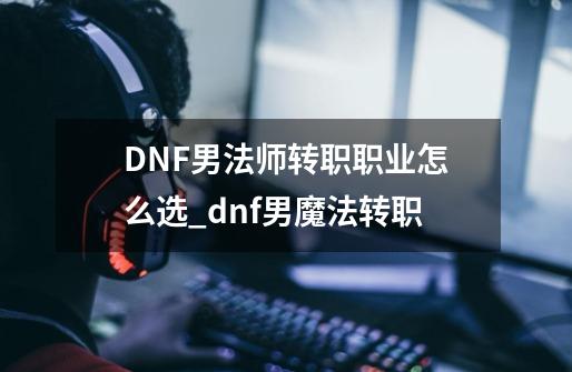 DNF男法师转职职业怎么选_dnf男魔法转职-第1张-游戏相关-泓泰