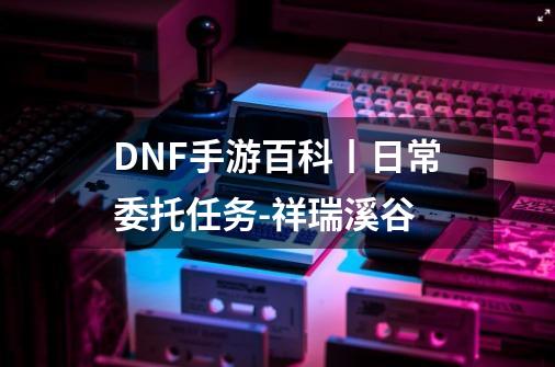 DNF手游百科丨日常委托任务-祥瑞溪谷-第1张-游戏相关-泓泰