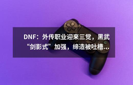 DNF：外传职业迎来三觉，黑武“剑影式”加强，缔造被吐槽无变化-第1张-游戏相关-泓泰