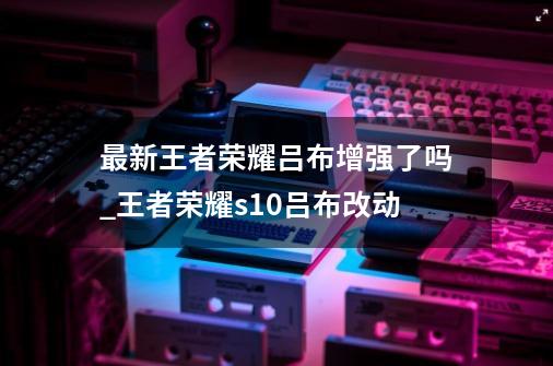 最新王者荣耀吕布增强了吗_王者荣耀s10吕布改动-第1张-游戏相关-泓泰