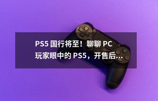 PS5 国行将至！聊聊 PC 玩家眼中的 PS5，开售后你买吗？-第1张-游戏相关-泓泰