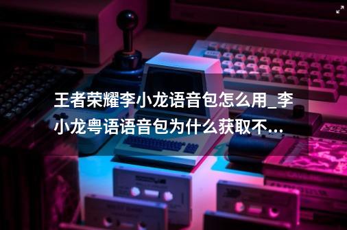 王者荣耀李小龙语音包怎么用_李小龙粤语语音包为什么获取不了-第1张-游戏相关-泓泰