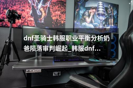 dnf圣骑士韩服职业平衡分析奶爸陨落?审判崛起?_韩服dnf二次觉醒-第1张-游戏相关-泓泰