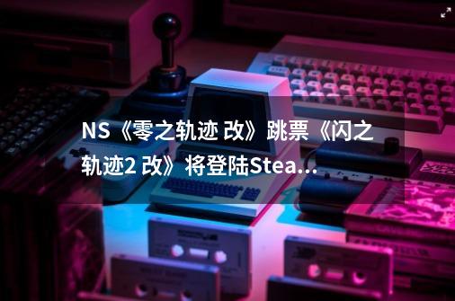 NS《零之轨迹 改》跳票《闪之轨迹2 改》将登陆Steam-第1张-游戏相关-泓泰