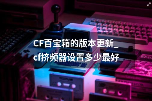 CF百宝箱的版本更新_cf挤频器设置多少最好-第1张-游戏相关-泓泰